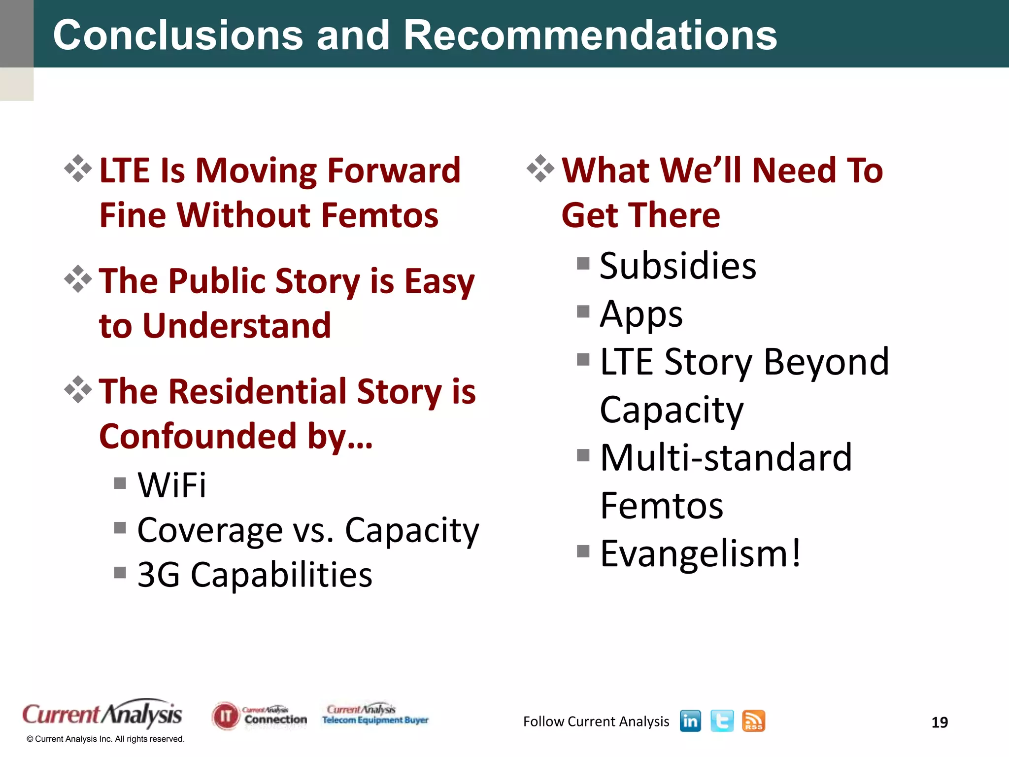 Conclusions and Recommendations


         LTE Is Moving Forward                What We’ll Need To
          Fine Without Femtos                   Get There
         The Public Story is Easy                     Subsidies
          to Understand                                Apps
                                                       LTE Story Beyond
         The Residential Story is                      Capacity
          Confounded by…
                                                       Multi-standard
            WiFi
                                                        Femtos
            Coverage vs. Capacity
            3G Capabilities
                                                       Evangelism!


                                               Follow Current Analysis     19
© Current Analysis Inc. All rights reserved.
 
