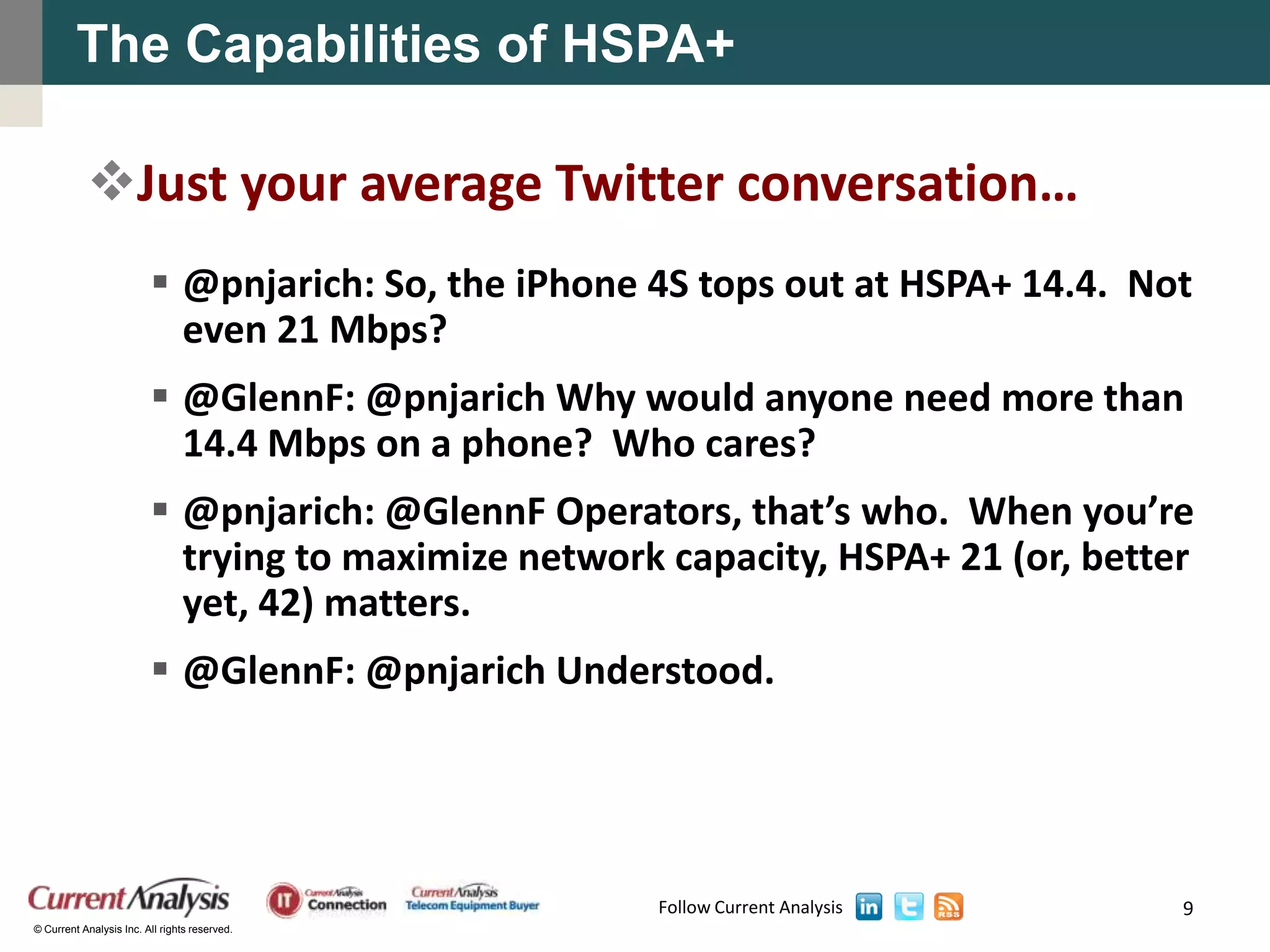 The Capabilities of HSPA+

           Just your average Twitter conversation…
                          @pnjarich: So, the iPhone 4S tops out at HSPA+ 14.4. Not
                           even 21 Mbps?
                          @GlennF: @pnjarich Why would anyone need more than
                           14.4 Mbps on a phone? Who cares?
                          @pnjarich: @GlennF Operators, that’s who. When you’re
                           trying to maximize network capacity, HSPA+ 21 (or, better
                           yet, 42) matters.
                          @GlennF: @pnjarich Understood.




                                                     Follow Current Analysis       9
© Current Analysis Inc. All rights reserved.
 