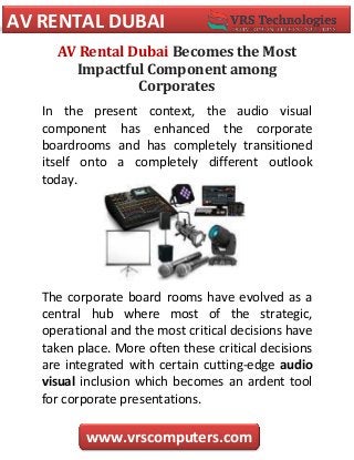 AV RENTAL DUBAI
www.vrscomputers.com
AV Rental Dubai Becomes the Most
Impactful Component among
Corporates
In the present context, the audio visual
component has enhanced the corporate
boardrooms and has completely transitioned
itself onto a completely different outlook
today.
The corporate board rooms have evolved as a
central hub where most of the strategic,
operational and the most critical decisions have
taken place. More often these critical decisions
are integrated with certain cutting-edge audio
visual inclusion which becomes an ardent tool
for corporate presentations.
 