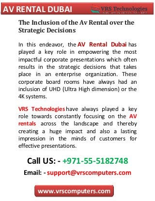 AV RENTAL DUBAI
www.vrscomputers.com
The Inclusion of the Av Rental over the
Strategic Decisions
In this endeavor, the AV Rental Dubai has
played a key role in empowering the most
impactful corporate presentations which often
results in the strategic decisions that takes
place in an enterprise organization. These
corporate board rooms have always had an
inclusion of UHD (Ultra High dimension) or the
4K systems.
VRS Technologies have always played a key
role towards constantly focusing on the AV
rentals across the landscape and thereby
creating a huge impact and also a lasting
impression in the minds of customers for
effective presentations.
Call US: - +971-55-5182748
Email: - support@vrscomputers.com
 
