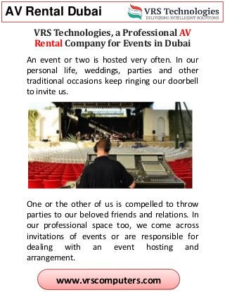 AV Rental Dubai
www.vrscomputers.com
VRS Technologies, a Professional AV
Rental Company for Events in Dubai
An event or two is hosted very often. In our
personal life, weddings, parties and other
traditional occasions keep ringing our doorbell
to invite us.
One or the other of us is compelled to throw
parties to our beloved friends and relations. In
our professional space too, we come across
invitations of events or are responsible for
dealing with an event hosting and
arrangement.
 