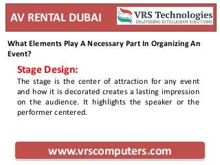 AV RENTAL DUBAI
www.vrscomputers.com
What Elements Play A Necessary Part In Organizing An
Event?
Stage Design:
The stage is the center of attraction for any event
and how it is decorated creates a lasting impression
on the audience. It highlights the speaker or the
performer centered.
 
