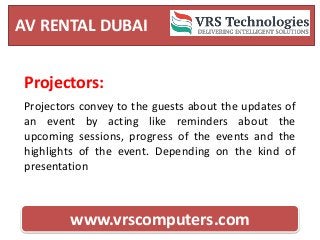 AV RENTAL DUBAI
www.vrscomputers.com
Projectors:
Projectors convey to the guests about the updates of
an event by acting like reminders about the
upcoming sessions, progress of the events and the
highlights of the event. Depending on the kind of
presentation
 