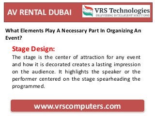AV RENTAL DUBAI
www.vrscomputers.com
What Elements Play A Necessary Part In Organizing An
Event?
Stage Design:
The stage is the center of attraction for any event
and how it is decorated creates a lasting impression
on the audience. It highlights the speaker or the
performer centered on the stage spearheading the
programmed.
 