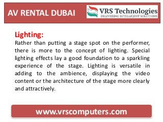 AV RENTAL DUBAI
www.vrscomputers.com
Lighting:
Rather than putting a stage spot on the performer,
there is more to the concept of lighting. Special
lighting effects lay a good foundation to a sparkling
experience of the stage. Lighting is versatile in
adding to the ambience, displaying the video
content or the architecture of the stage more clearly
and attractively.
 