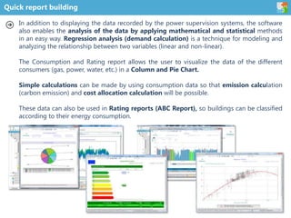Quick report building
In addition to displaying the data recorded by the power supervision systems, the software
also enables the analysis of the data by applying mathematical and statistical methods
in an easy way. Regression analysis (demand calculation) is a technique for modeling and
analyzing the relationship between two variables (linear and non-linear).
The Consumption and Rating report allows the user to visualize the data of the different
consumers (gas, power, water, etc.) in a Column and Pie Chart.
Simple calculations can be made by using consumption data so that emission calculation
(carbon emission) and cost allocation calculation will be possible.
These data can also be used in Rating reports (ABC Report), so buildings can be classified
according to their energy consumption.
 
