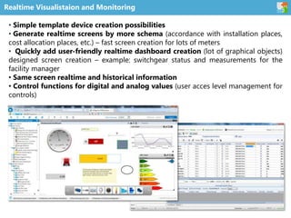 Realtime Visualistaion and Monitoring
• Simple template device creation possibilities
• Generate realtime screens by more schema (accordance with installation places,
cost allocation places, etc.) – fast screen creation for lots of meters
• Quickly add user-friendly realtime dashboard creation (lot of graphical objects)
designed screen creation – example: switchgear status and measurements for the
facility manager
• Same screen realtime and historical information
• Control functions for digital and analog values (user acces level management for
controls)
 