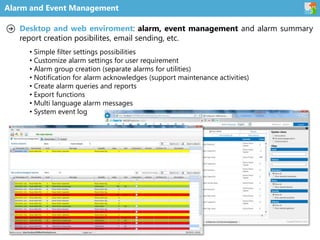 Alarm and Event Management
Desktop and web enviroment: alarm, event management and alarm summary
report creation posibilites, email sending, etc.
• Simple filter settings possibilities
• Customize alarm settings for user requirement
• Alarm group creation (separate alarms for utilities)
• Notification for alarm acknowledges (support maintenance activities)
• Create alarm queries and reports
• Export functions
• Multi language alarm messages
• System event log
 