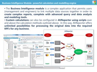 Business Intelligence Module- powerful calculation and modelling engine
• The Business Intelligence module is a complex application that permits users
(management and engineers) to link multiple data sources together in order to
create complex reports, complete with advanced query and data analysis
and modeling tools.
• Custom calculations can also be configured in AVReporter using scripts over
and above the calculation methods outlined above. In this way, AVReporter offers
unlimited possibilities for processing the original data into the required
KPI’s for any business.
 