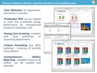 Business Intelligence Module- powerful calculation and modelling engine
•Cost Allocation by department,
sub-tenant, or process.
•Production KPIs can be created
to track and summarize energy
performance by manufactured
product or production unit.
•Energy Cost Invoicing- complies
with local authorities or
accounting departments.
•Custom formatting (e.g. office
buildings - invoicing of monthly
consumption).
•Comprehensive Utilities
Reporting- complete record of all
utilities can be tracked and
reported.
 