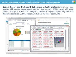 Business Intelligence Module- powerful calculation and modelling engine
Custom Report and Dashboard Options are virtually endless (green house gas
reports, KPI reports, departmental consumption reports, ABCD energy efficiency
ratings, energy use and cost analyses statements, reports supporting Demand
Response scenarios, CUSUM Reports, Actual vs. Baseline Reports, etc. )
 