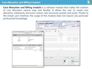 Cost Allocation and Billing Creation
Cost Allocation and Billing module is a software module that makes the creation
of cost allocation reports easy and flexible. It allows the user to create cost
allocation statements and even custom rate structures quickly and easily. Thanks to
the simple user interface, the usage of this module does not require any particular
professional knowledge.
 