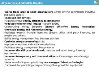 AVReporter and ISO 50001 Benefits
•Works from large to small organizations across diverse commercial, industrial
and public sectors
•Improved cost savings
•Helps to achieve energy efficiency & compliance
•Reduced environmental impact – carbon & GHG
•Coordinating energy programs (Energy Efficiency, Energy Production,
Renewable Energy and Alternative Energy)
•Facilitates external financial incentives (Electric utility, third party financing, tax
benefits and others)
•Builds energy management into business practices
•Optimize energy-consuming assets
•Improves operations and capital cost decisions
•Facilitates energy management best practices
•Improves the ability to benchmark, measure and report energy intensity
improvements
•Improves transparency and communication on the management of energy
resources
•Helps in evaluating and prioritizing new energy-efficient technologies
•Framework for promoting energy efficiency throughout the supply chain
 