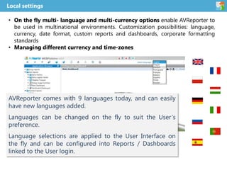 • On the fly multi- language and multi-currency options enable AVReporter to
be used in multinational environments. Customization possibilities: language,
currency, date format, custom reports and dashboards, corporate formatting
standards
• Managing different currency and time-zones
Local settings
AVReporter comes with 9 languages today, and can easily
have new languages added.
Languages can be changed on the fly to suit the User‘s
preference.
Language selections are applied to the User Interface on
the fly and can be configured into Reports / Dashboards
linked to the User login.
 