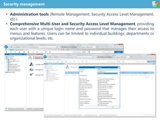 • Administration tools (Remote Management, Security Access Level Management,
etc.)
• Comprehensive Multi-User and Security Access Level Management, providing
each user with a unique login name and password that manages their access to
menus and features. Users can be limited to individual buildings, departments or
organizational levels, etc.
Security management
 