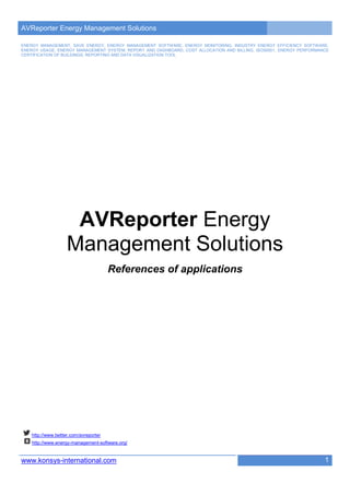 AVReporter Energy Management Solutions

ENERGY MANAGEMENT, SAVE ENERGY, ENERGY MANAGEMENT SOFTWARE, ENERGY MONITORING, INDUSTRY ENERGY EFFICIENCY SOFTWARE,
ENERGY USAGE, ENERGY MANAGEMENT SYSTEM, REPORT AND DASHBOARD, COST ALLOCATION AND BILLING, ISO50001, ENERGY PERFORMANCE
CERTIFICATION OF BUILDINGS, REPORTING AND DATA VISUALIZATION TOOL




                     AVReporter Energy
                    Management Solutions
                                        References of applications




    http://www.twitter.com/avreporter
    http://www.energy-management-software.org/


www.konsys-international.com                                                                                         1
 