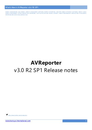 What's New in AVReporter v3.0 R2 SP1
www.konsys-international.com 1
ENERGY MANAGEMENT, SAVE ENERGY, ENERGY MANAGEMENT SOFTWARE, ENERGY MONITORING, INDUSTRY ENERGY EFFICIENCY SOFTWARE, ENERGY USAGE,
ENERGY MANAGEMENT SYSTEM, REPORT AND DASHBOARD, COST ALLOCATION AND BILLING, ISO50001, ENERGY PERFORMANCE CERTIFICATION OF BUILDINGS,
REPORTING AND DATA VISUALIZATION TOOL
AVReporter
v3.0 R2 SP1 Release notes
http://www.twitter.com/avreporter
 