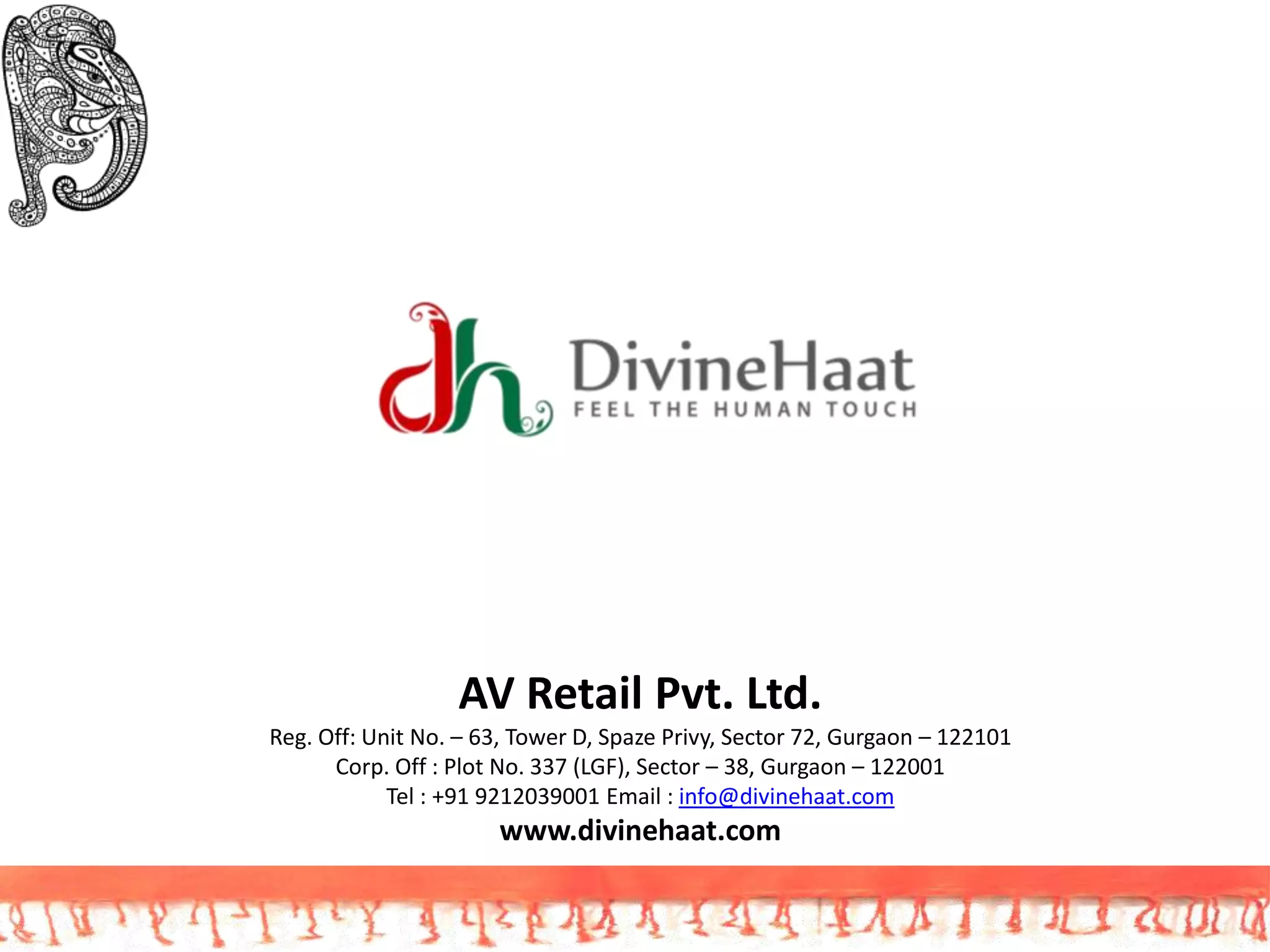 AV Retail Pvt. Ltd.
Reg. Off: Unit No. – 63, Tower D, Spaze Privy, Sector 72, Gurgaon – 122101
Corp. Off : Plot No. 337 (LGF), Sector – 38, Gurgaon – 122001
Tel : +91 9212039001 Email : info@divinehaat.com
www.divinehaat.com
 