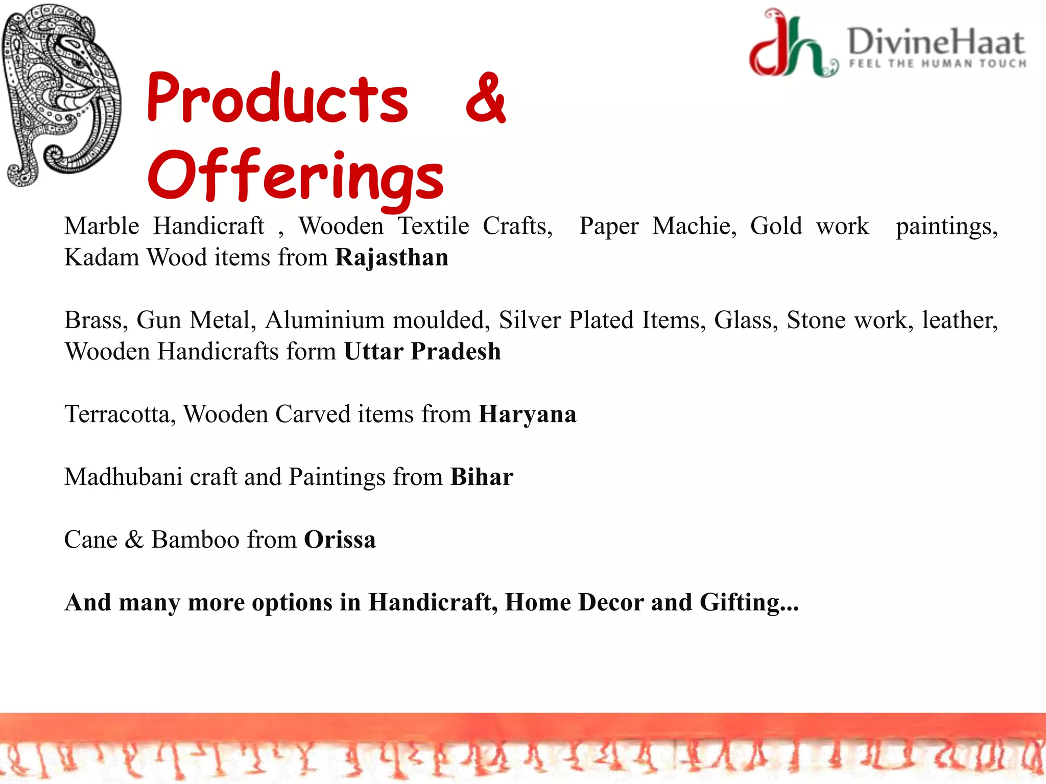 Products &
Offerings
Marble Handicraft , Wooden Textile Crafts, Paper Machie, Gold work paintings,
Kadam Wood items from Rajasthan
Brass, Gun Metal, Aluminium moulded, Silver Plated Items, Glass, Stone work, leather,
Wooden Handicrafts form Uttar Pradesh
Terracotta, Wooden Carved items from Haryana
Madhubani craft and Paintings from Bihar
Cane & Bamboo from Orissa
And many more options in Handicraft, Home Decor and Gifting...
 