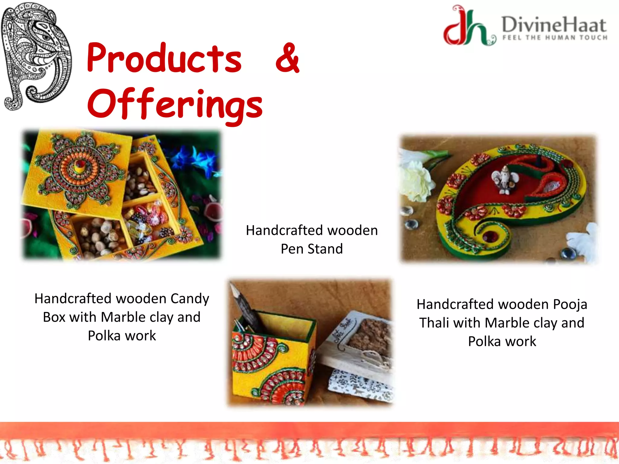 Products &
Offerings
Handcrafted wooden Candy
Box with Marble clay and
Polka work
Handcrafted wooden Pooja
Thali with Marble clay and
Polka work
Handcrafted wooden
Pen Stand
 