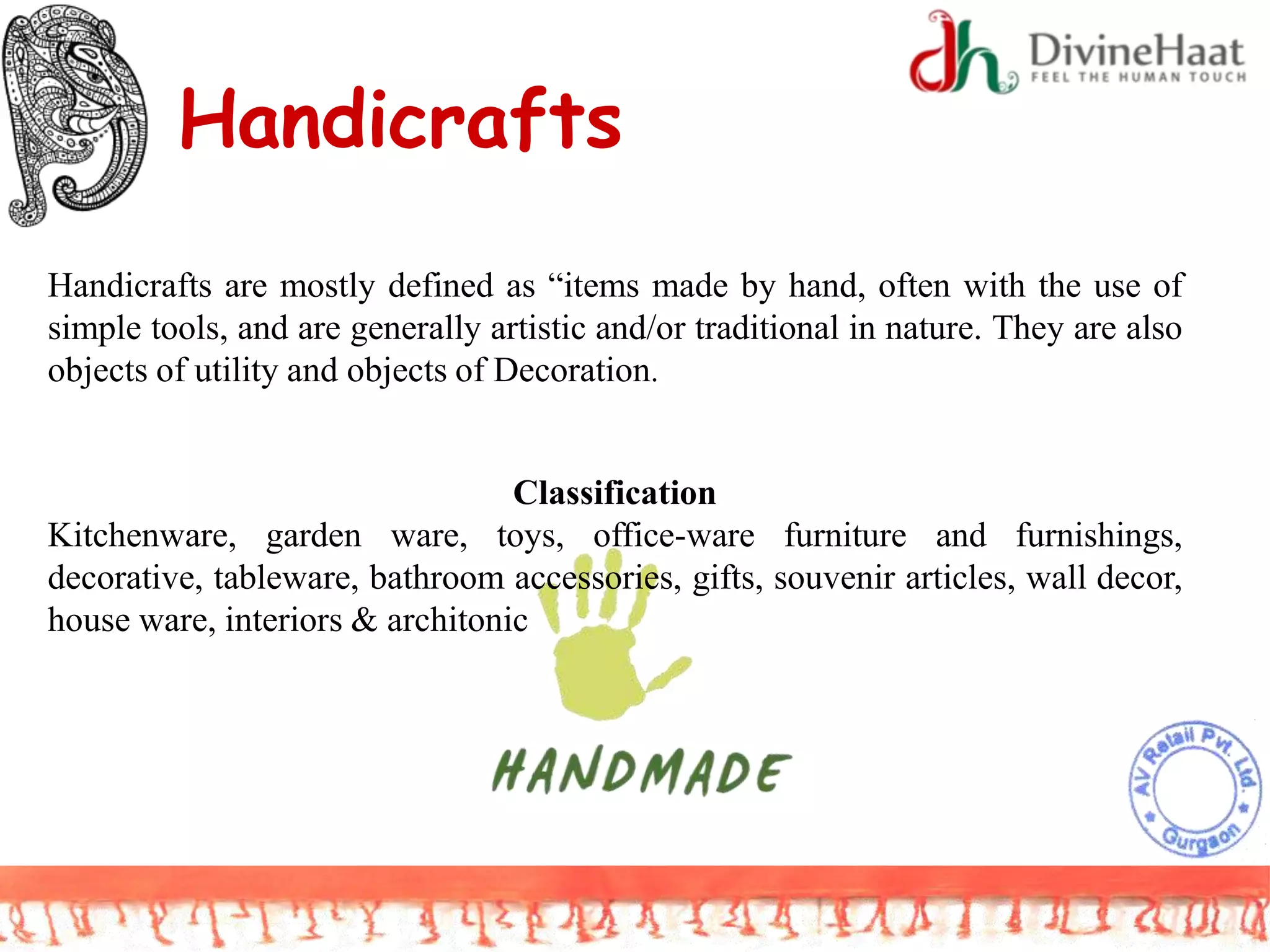 Handicrafts
Handicrafts are mostly defined as “items made by hand, often with the use of
simple tools, and are generally artistic and/or traditional in nature. They are also
objects of utility and objects of Decoration.
Classification
Kitchenware, garden ware, toys, office-ware furniture and furnishings,
decorative, tableware, bathroom accessories, gifts, souvenir articles, wall decor,
house ware, interiors & architonic
 