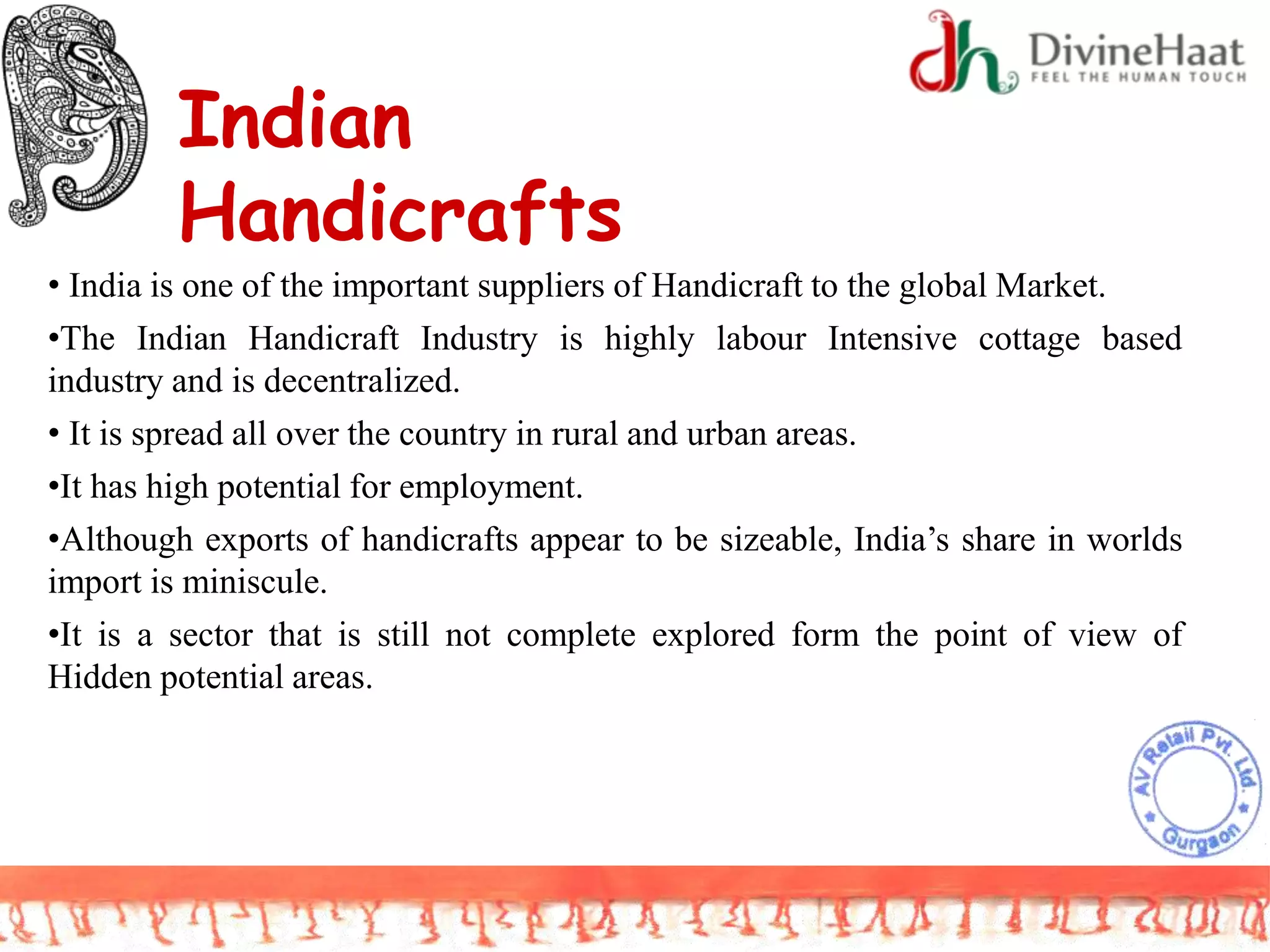 Indian
Handicrafts
• India is one of the important suppliers of Handicraft to the global Market.
•The Indian Handicraft Industry is highly labour Intensive cottage based
industry and is decentralized.
• It is spread all over the country in rural and urban areas.
•It has high potential for employment.
•Although exports of handicrafts appear to be sizeable, India’s share in worlds
import is miniscule.
•It is a sector that is still not complete explored form the point of view of
Hidden potential areas.
 