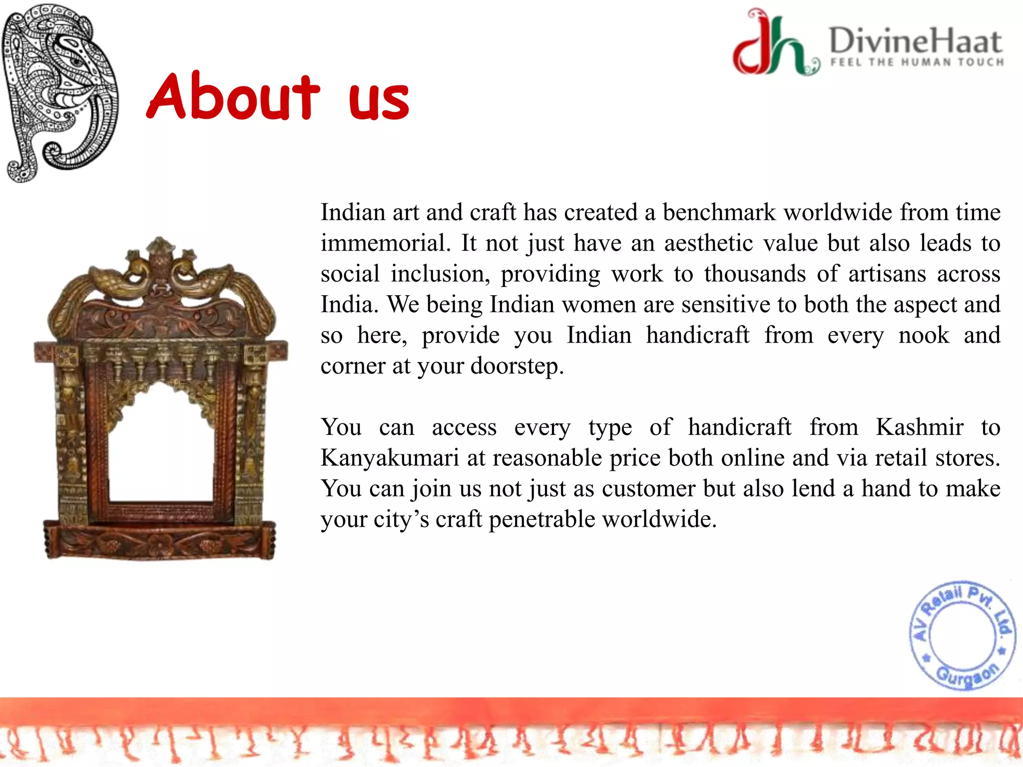 About us
Indian art and craft has created a benchmark worldwide from time
immemorial. It not just have an aesthetic value but also leads to
social inclusion, providing work to thousands of artisans across
India. We being Indian women are sensitive to both the aspect and
so here, provide you Indian handicraft from every nook and
corner at your doorstep.
You can access every type of handicraft from Kashmir to
Kanyakumari at reasonable price both online and via retail stores.
You can join us not just as customer but also lend a hand to make
your city’s craft penetrable worldwide.
 