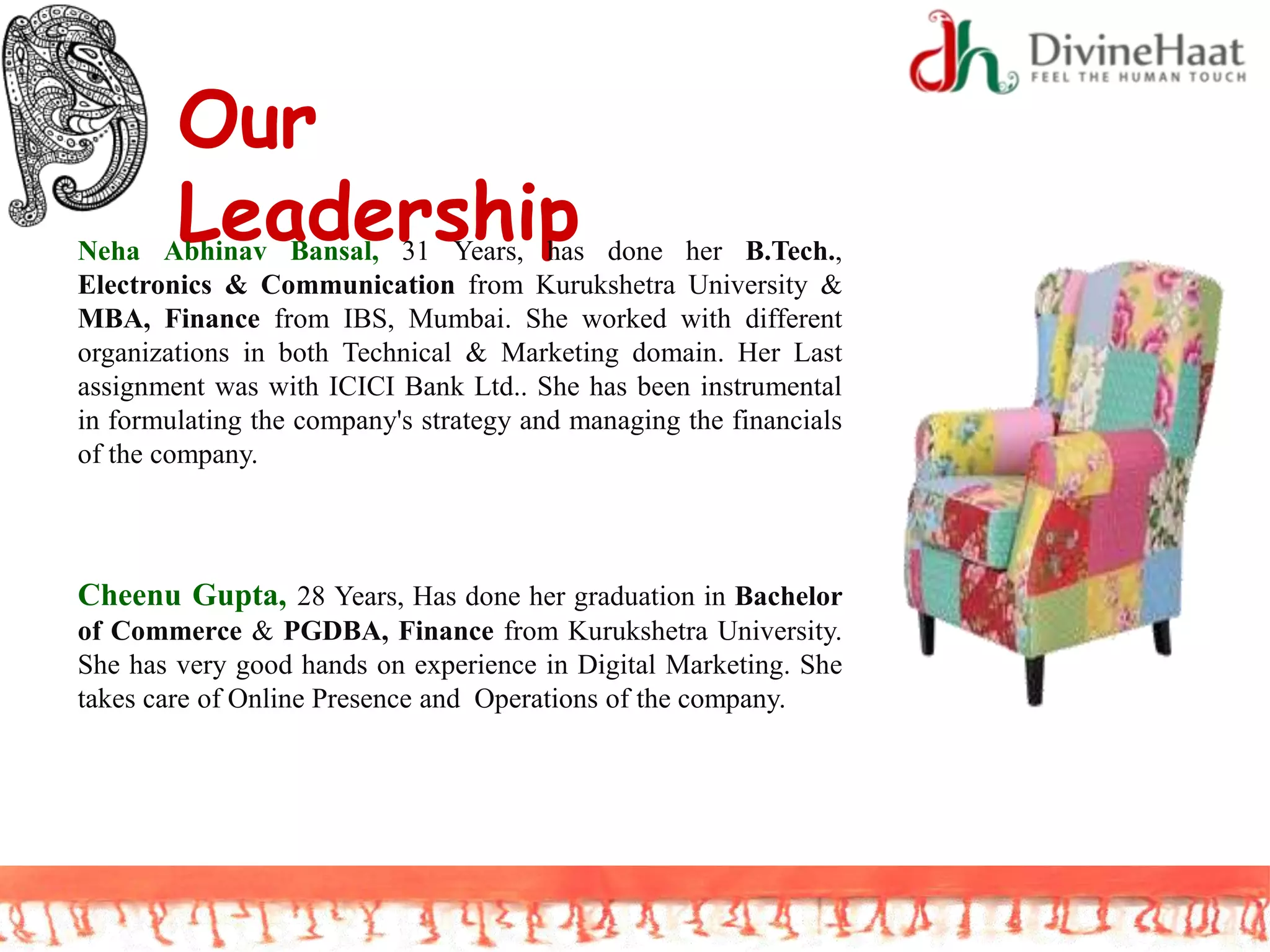 Our
LeadershipNeha Abhinav Bansal, 31 Years, has done her B.Tech.,
Electronics & Communication from Kurukshetra University &
MBA, Finance from IBS, Mumbai. She worked with different
organizations in both Technical & Marketing domain. Her Last
assignment was with ICICI Bank Ltd.. She has been instrumental
in formulating the company's strategy and managing the financials
of the company.
Cheenu Gupta, 28 Years, Has done her graduation in Bachelor
of Commerce & PGDBA, Finance from Kurukshetra University.
She has very good hands on experience in Digital Marketing. She
takes care of Online Presence and Operations of the company.
 