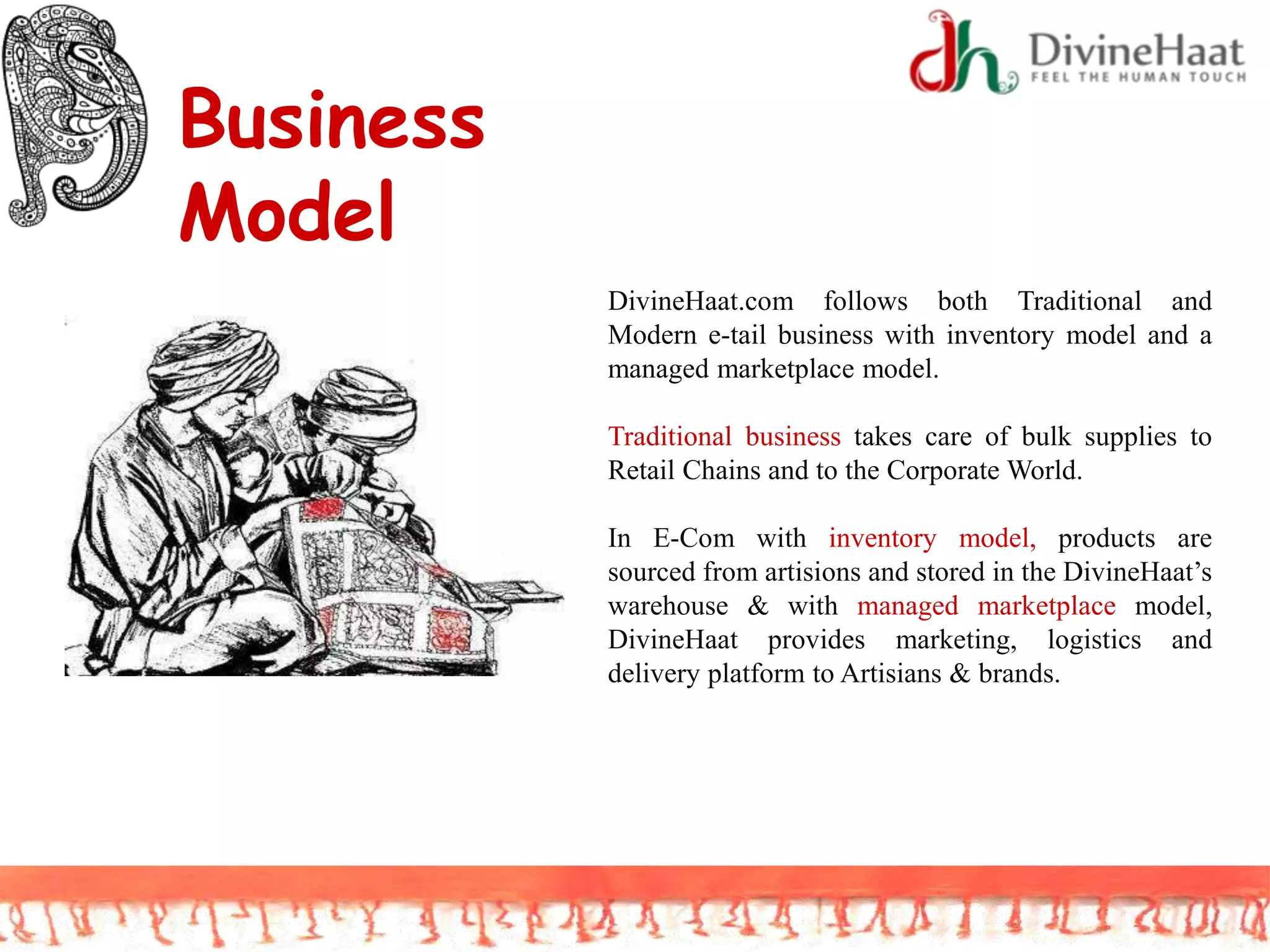 Business
Model
DivineHaat.com follows both Traditional and
Modern e-tail business with inventory model and a
managed marketplace model.
Traditional business takes care of bulk supplies to
Retail Chains and to the Corporate World.
In E-Com with inventory model, products are
sourced from artisions and stored in the DivineHaat’s
warehouse & with managed marketplace model,
DivineHaat provides marketing, logistics and
delivery platform to Artisians & brands.
 