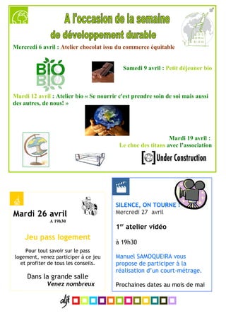Mercredi 6 avril : Atelier chocolat issu du commerce équitable


                                            Samedi 9 avril : Petit déjeuner bio



Mardi 12 avril : Atelier bio « Se nourrir c'est prendre soin de soi mais aussi
des autres, de nous! »




                                                              Mardi 19 avril :
                                          Le choc des titans avec l’association




                                         SILENCE, ON TOURNE !
Mardi 26 avril                           Mercredi 27 avril
              A 19h30
                                         1er atelier vidéo
    Jeu pass logement
                                         à 19h30
    Pour tout savoir sur le pass
logement, venez participer à ce jeu      Manuel SAMOQUEIRA vous
  et profiter de tous les conseils.      propose de participer à la
                                         réalisation d’un court-métrage.
     Dans la grande salle
             Venez nombreux              Prochaines dates au mois de mai
 