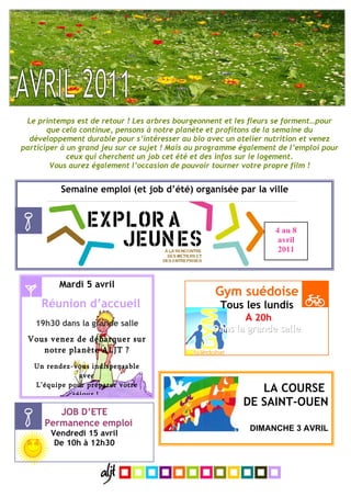 Le printemps est de retour ! Les arbres bourgeonnent et les fleurs se forment…pour
       que cela continue, pensons à notre planète et profitons de la semaine du
  développement durable pour s’intéresser au bio avec un atelier nutrition et venez
participer à un grand jeu sur ce sujet ! Mais au programme également de l’emploi pour
             ceux qui cherchent un job cet été et des infos sur le logement.
        Vous aurez également l’occasion de pouvoir tourner votre propre film !


          Semaine emploi (et job d’été) organisée par la ville



                                                                    4 au 8
                                                                     avril
                                                                     2011



          Mardi 5 avril
                                                    Gym suédoise
     Réunion d’accueil                               Tous les lundis
   19h30 dans la grande salle
                                                          A 20h
                                                   Dans la grande salle
 Vous venez de débarquer sur
    notre planète ALJT ?
   Un rendez-vous indispensable
               avec
   L’équipe pour préparer votre
             séjour !
                                                              LA COURSE
                                                           DE SAINT-OUEN
         JOB D’ETE
      Permanence emploi
                                                             DIMANCHE 3 AVRIL
        Vendredi 15 avril
         De 10h à 12h30
 