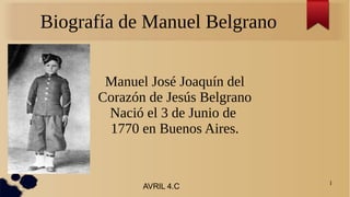 1
Biografía de Manuel Belgrano
Manuel José Joaquín del
Corazón de Jesús Belgrano
Nació el 3 de Junio de
1770 en Buenos Aires.
AVRIL 4.C
 