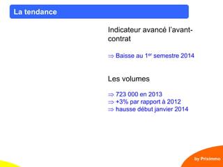 3
La tendance
by Priximmo
Indicateur avancé l’avant-
contrat
Baisse au 1er semestre 2014
Les volumes
723 000 en 2013
+3% par rapport à 2012
hausse début janvier 2014
 
