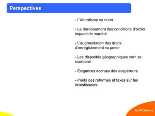 6
Perspectives
by Priximmo
- L’attentisme va durer
- Le durcissement des conditions d’octroi
impacte le marché
- L’augmentation des droits
d’enregistrement va peser
- Les disparités géographiques vont se
maintenir
- Exigences accrues des acquéreurs
- Poids des réformes et taxes sur les
investisseurs
 