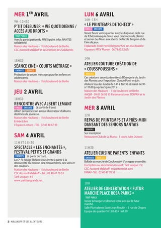 2 I malakoff et ses alentours
LUN 6 AVRil
14H-18H
« LE PRINTEMPS DE TCHÉCO’»
Venez fleurir votre quartier avec les Kapseurs de la rue
deTchécoslovaquie. Nous vous proposons de planter
et semer des fleurs aux abords de l’école Bergson et de
l’aire de jeux.
Esplanade école Henri Bergson/Aire de Jeux Madrid
Kapseurs AFEV Manon : 06.79.65.52.67/
14H
ATELIER COUTURE CRÉATION DE
« COUSSPOUSSINS »
Ces créations seront présentées à l’Orangerie du Jardin
des Plantes pour l’exposition Claude Ponti en juin.
Ateliers tous les lundis de 14h à 16h30 et mardi de 9h
à 11h30 jusqu’au 5 juin 2015.
Maison des Haubans – 1 bis boulevard de Berlin
AHQM - 09 81 06 93 95 Partenariat avec l’ORPAN et le
Jardin des Plantes
MER 8 AVRil
12H
REPAS DE PRINTEMPS ET APRÈS-MIDI
DANSANT DES SENIORS NANTAIS
Sur inscription
Restaurant Club de La Manu - 3 cours Jules Durand
11H30
ATELIER CUISINE PARENTS ENFANTS
Ballade au marché de Doulon suivi d'un repas ensemble.
Inscription au secrétariat Accoord : Tarif unique: 2 €
CSC Accoord Malakoff en partenariat avec
l’ANAF- Tél. : 02 40 47 70 53
18h
ATELIER DE CONCERTATION « FUTUR
MARCHÉ PLACE ROSA PARKS »
Venez échanger et donnez votre avis sur le futur
marché.
Salle Plurivalente Ecole Jean Moulin – 5 rue de Chypre
Equipe de quartier Tél : 02.40.41.61.10
MER 1er
AVRil
9H-10H30
P'TIT DÉJEUNER « Vie quotidienne /
accÈs aux droits »
Avec la participation du PIN’S (point infos NANTES
solidarités)
Maison des Haubans – 1 bis boulevard de Berlin.
CSC Accoord Malakoff et la Direction des Solidarités
15H30
SÉANCE CINÉ « COURTS MÉTRAGE »
Projection de courts métrages pour les enfants et
adolescents.
Maison des Haubans – 1 bis boulevard de Berlin
JEU 2 AVRil
18H30
RENCONTRE AVEC ALBERT LEMANT
	 (à partir de 8 ans)
Albert Lemant est un auteur-illustrateur d'albums
destinés à la jeunesse.
Maison des Haubans – 1 bis boulevard de Berlin
Entrée Libre
L’Espace Lecture – Tél. : 02 40 48 67 93
SAM 4 AVRil
11H et 16H30
SPECTACLE « LES ENCHANTÉS »,
FESTIVAL PETITS ET GRANDS
	 (à partir de 1 an).
La Cie
Fil Rouge Théâtre vous invite à partir à la
découverte du monde, des mouvements, des sons et
des couleurs.
Maison des Haubans – 1 bis boulevard de Berlin
CSC Accoord Malakoff – Tél. : 02 40 47 70 53
Tarif unique : 4 €
www. petitsetgrands.net
enfants
tout public
JEUNES
ADULTES
famille
ADULTES
enfants
enfants
tout public
SENIORS
enfants
famille enfants
 