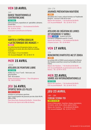 3 I malakoff et ses alentours
VEN 10 AVRil
16H
DANSE TRADITIONNELLE
CENTRAFRICAINE
Démonstrations, expositions et spécialités culinaires.
Entrée libre
Maison des Haubans – 1 bis boulevard de Berlin
Tél. : 02 40 41 59 60
Association Centrafricaine de Nantes
20H
SORTIE A L’OPÉRA GRASLIN
« LA TECTONIQUE DES NUAGES »
Un conte futuriste d’inspiration latino, un jazz
chaleureux et cuivré, des clins d’œil à la comédie
musicale…
Tarif unique : 5 € sur inscription
CSC Accoord Malakoff – Tél. : 02 40 47 70
MER 15 AVRil
14H30
ATELIERS DE PEINTURE LIBRE
Ateliers du 13 au 17 avril. – Venir avec une
gourmandise
Tarif : 5€ la séance
Atelier Dominique Peinture - 1 Rue d'Angleterre
Tél. : 06 63 28 96 82
JEU 16 AVRil
SPORTEZ BIEN LES FILLES
Initiation et animations sportives
Avec la participation de joueuses pro des clubs NLAH,
NRB, et VBN.
Place Rosa Parks, Boulevard de Berlin – Entrée libre
Direction des Sports de la Ville de Nantes
10H-17H
JOURNÉE PRÉVENTION ROUTIÈRE
Simulateur de 2 roues, voiture tonneau sur l’esplanade
Bergson, concours code de la route
Maison des Haubans – 1 bis boulevard de Berlin
CSC Accoord Malakoff - Tél. : 02 40 47 70 53
14H
ATELIERs DE CRÉATION DE LIVRES
(et vendredi 17 avril)
	 (à partir de 8 ans)
Inscription obligatoire avant le 14 avril.
Maison des Haubans – 1 bis boulevard de Berlin
L’Espace Lecture – Tél. : 02 40 48 67
VEN 17 AVRil
17H
RENCONTRE D’ARTISTES MZ et ZOXEA
Les artistes MZ et ZOXEA seront présents à la Maison
des Haubans avant leur concert au Ferrailleur le soir
même.
Maison des Haubans – 1 bis boulevard de Berlin
CSC Accoord Malakoff en partenariat avec la ville de
Nantes – Tél. : 02 40 47 70 53
MER 22 AVRil
SOIRÉE JEU INTERGÉNÉRATIONELLE
Maison des Haubans – 1 bis boulevard de Berlin
CSC Accoord Malakoff - Tél. : 02 40 47 70 53
JEU 23 AVRil
14H - 18h
FORUM 1FORM-TOI
Forum d’information : insertion, réseau, associations,
formation, santé, droit, culture, sports, loisirs...
Maison des Haubans – 1 bis boulevard de Berlin
CSC Accoord Malakoff - Tél. : 02 40 47 70 53
JEUNES
tout public
tout public
tout public
famille
Jeunes 12 à 16 ans
JEUNES
Jeunes 16 à 30 ans
famille enfants
3 I malakoff et ses alentours
Reporté au 23 avril
 