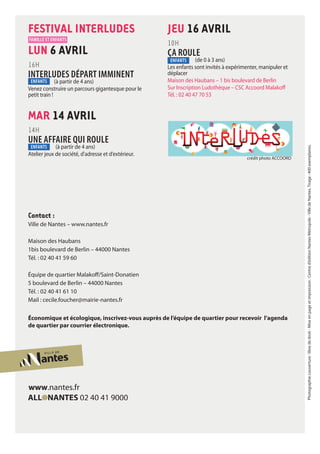 Contact :
Ville de Nantes – www.nantes.fr
Maison des Haubans
1bis boulevard de Berlin – 44000 Nantes
Tél. : 02 40 41 59 60
Équipe de quartier Malakoff/Saint-Donatien
5 boulevard de Berlin – 44000 Nantes
Tél. : 02 40 41 61 10
Mail : cecile.foucher@mairie-nantes.fr
Économique et écologique, inscrivez-vous auprès de l’équipe de quartier pour recevoir l’agenda
de quartier par courrier électronique.
FESTIVAL INTERLUDES
LUN 6 AVRil
16H
INTERLUDES DÉPART IMMINENT
	 (à partir de 4 ans)
Venez construire un parcours gigantesque pour le
petit train !
MAR 14 AVRil
14H
UNE AFFAIRE QUI ROULE
		(à partir de 4 ans)
Atelier jeux de société, d'adresse et d’extérieur.
JEU 16 AVRil
10H
ÇA ROULE
		(de 0 à 3 ans)
Les enfants sont invités à expérimenter, manipuler et
déplacer
Maison des Haubans – 1 bis boulevard de Berlin
Sur Inscription Ludothèque – CSC Accoord Malakoff
Tél. : 02 40 47 70 53
Photographiecouverture:librededroit-Miseenpageetimpression :Centred’éditionNantesMétropole-VilledeNantes.Tirage :400exemplaires.
famille et enfants
enfants
enfants
enfants
crédit photo ACCOORD
 