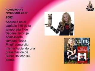 FILMOGRAFIA Y
APARICIONES EN TV
2002
Apareció en el
capítulo 149 de la
temporada 7 de
Sabrina, la bruja
adolescente,
llamado "Bada-
Ping!" como ella
misma haciendo una
presentación de
Sk8er Boi con su
banda.
 