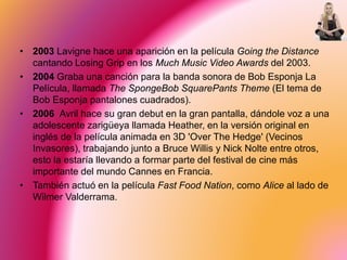 • 2003 Lavigne hace una aparición en la película Going the Distance
cantando Losing Grip en los Much Music Video Awards del 2003.
• 2004 Graba una canción para la banda sonora de Bob Esponja La
Película, llamada The SpongeBob SquarePants Theme (El tema de
Bob Esponja pantalones cuadrados).
• 2006 Avril hace su gran debut en la gran pantalla, dándole voz a una
adolescente zarigüeya llamada Heather, en la versión original en
inglés de la película animada en 3D 'Over The Hedge' (Vecinos
Invasores), trabajando junto a Bruce Willis y Nick Nolte entre otros,
esto la estaría llevando a formar parte del festival de cine más
importante del mundo Cannes en Francia.
• También actuó en la película Fast Food Nation, como Alice al lado de
Wilmer Valderrama.
 