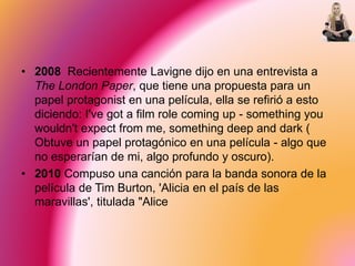 • 2008 Recientemente Lavigne dijo en una entrevista a
The London Paper, que tiene una propuesta para un
papel protagonist en una película, ella se refirió a esto
diciendo: I've got a film role coming up - something you
wouldn't expect from me, something deep and dark (
Obtuve un papel protagónico en una película - algo que
no esperarían de mi, algo profundo y oscuro).
• 2010 Compuso una canción para la banda sonora de la
película de Tim Burton, 'Alicia en el país de las
maravillas', titulada "Alice
 