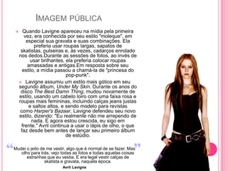 IMAGEM PÚBLICA
      Quando Lavigne apareceu na mídia pela primeira
       vez, era conhecida por seu estilo "moleque", em
        especial sua gravata e suas combinações. Ela
            preferia usar roupas largas, sapatos de
     skatistas, pulseiras e, às vezes, cadarços enrolado
    nos dedos.Durante as sessões de fotos, ao invés de
          usar brilhantes, ela preferia colocar roupas
         amassadas e antigas.Em resposta sobre seu
      estilo, a mídia passou a chamá-la de "princesa do
                            pop-punk".
     Lavigne assumiu um estilo mais gótico em seu
    segundo álbum, Under My Skin. Durante os anos do
     disco The Best Damn Thing, mudou novamente de
    estilo, usando um cabelo loiro com uma faixa rosa e
    roupas mais femininas, incluindo calças jeans justas
         e saltos altos, e sendo modelo para revistas
     como Harper's Bazaar. Lavigne defendeu seu novo
    estilo, dizendo: "Eu realmente não me arrependo de
           nada. E agora estou crescida, eu sigo em
      frente." Avril continua a usar o lápis de olho, o que
     faz desde bem antes de lançar seu primeiro álbum
                            de estúdio.

Mudei o jeito de me vestir, algo que é normal de se fazer. Mas
   olho para trás, vejo todas as fotos e todas aquelas coisas
      estranhas que eu vestia. E era legal vestir calças de
                skatista e gravata, naquela época.
                        Avril Lavigne
 