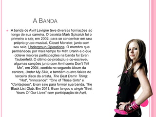 A BANDA
   A banda de Avril Lavigne teve diversas formações ao
    longo de sua carreira. O baixista Mark Spicoluk foi o
    primeiro a sair, em 2002, para se concentrar em seu
      próprio grupo musical, Closet Monster, junto com
      seu selo, Undergroun Operations. O membro que
     permaneceu por mais tempo foi Matt Brann e o que
       obteve maiores participações na banda foi Evan
       Taubenfeld. O último co-produziu e co-escreveu
      algumas canções junto com Avril como Don't Tell
         Me", em 2004, contida no segundo álbum da
     cantora, Under My Skin, e também quatro faixas do
       terceiro disco da artista, The Best Damn Thing:
          "Hot", "Innocence", "One of Those Girls" e
    "Contagious". Evan saiu para formar sua banda, The
    Black List Club. Em 2011, Evan lançou o single "Best
        Years Of Our Lives" com participação de Avril.
 