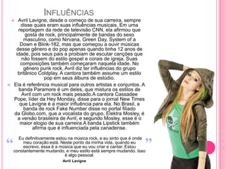 INFLUÊNCIAS
     Avril Lavigne, desde o começo de sua carreira, sempre
        disse quais eram suas influências musicais. Em uma
      reportagem da rede de televisão CNN, ela afirmou que
          gosta de rock, principalmente de bandas do sexo
         masculino, como Nirvana, Green Day, System of a
       Down e Blink-182, mas que começou a ouvir músicas
     desse gênero e do pop apenas quando tinha 12 anos de
     idade, pois seus pais a proibiam de escutar canções que
        não fossem do estilo gospel e corais de igreja. Suas
       composições também começaram naquela idade. No
         gênero punk rock, Avril diz ter influências do grupo
      britânico Coldplay. A cantora também assume um estilo
                   pop em seus álbuns de estúdio.
   Ela é referência musical para outros artistas e conjuntos. A
      banda Paramore é um deles, que mistura os estilos de
        Avril com um rock mais pesado.A cantora Cassadee
    Pope, líder da Hey Monday, disse para o jornal New Times
       que Lavigne é a maior influência para ela. No Brasil, a
         banda de rock Fake Number disse no portal filiado
    da Globo.com, que a vocalista do grupo, Elektra Mosley, é
      a versão brasileira de Avril, e segundo Mosley, esse é o
       maior elogio de sua carreira.A banda Lipstick também
              afirma que é influenciada pela canadense.

      Eu definitivamente estou na música rock, e eu sinto que é onde
        meu coração está. Neste ponto da minha vida, quando eu
        escrevo, essa é a música que eu vou criar e cantar. Estou
    constantemente mudando, e meu estilo está sempre mudando. Isso
                             é algo pessoal.
                           Avril Lavigne
 
