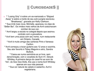 || CURIOSIDADES ||

   * “Losing Grip” é sobre um ex-namorado e “Slipped
   Away” é sobre a morte de seu avô.Lavigne escreveu
          “Breakaway”, gravada por Kelly Clarkson.
   * Sua irmã mais nova, Michelle, apareceu no clipe de
“Sk8er Boi”. Os irmãos mais velhos de Avril costumavam
                      zombar de sua voz.
   * Avril largou a escola no colegial depois que assinou
                  contrato com a gravadora.
  * Avril tem uma pizza com seu nome, num restaurante
                     em Ontario, Canadá.
     * Avril é muito amiga das cantoras Pink e Vanessa
                           Carlton.
 * Avril começou a tocar guitarra aos 12 anos e sozinha.
      Seu ator favorito é Tobey Maguire e atriz, Sandra
                           Bullock.
         * Casou-se numa cerimônia ao ar livre, sem
     denominação, com o vocalista do Sum 41, Deryck
      Whibley. A primeira dança do casal foi ao som de
  “Iris”, do Goo Goo Dolls. Ela usa o nome Avril Whibley
                apenas em sua vida pessoal.
       * Sua cor natural de cabelo é castanho. Avril é
                         vegetariana.
 