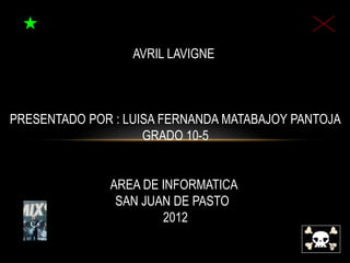 AVRIL LAVIGNE



PRESENTADO POR : LUISA FERNANDA MATABAJOY PANTOJA
                    GRADO 10-5


              AREA DE INFORMATICA
               SAN JUAN DE PASTO
                      2012
 