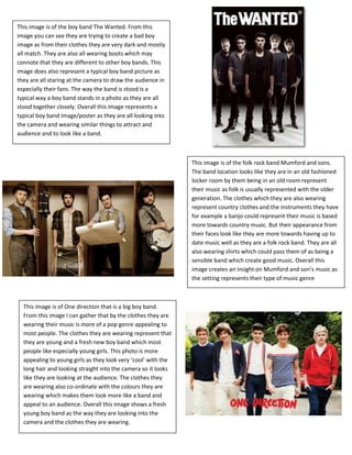 This image is of the boy band The Wanted. From this
image you can see they are trying to create a bad boy
image as from their clothes they are very dark and mostly
all match. They are also all wearing boots which may
connote that they are different to other boy bands. This
image does also represent a typical boy band picture as
they are all staring at the camera to draw the audience in
especially their fans. The way the band is stood is a
typical way a boy band stands in a photo as they are all
stood together closely. Overall this image represents a
typical boy band image/poster as they are all looking into
the camera and wearing similar things to attract and
audience and to look like a band.



                                                               This image is of the folk rock band Mumford and sons.
                                                               The band location looks like they are in an old fashioned
                                                               locker room by them being in an old room represent
                                                               their music as folk is usually represented with the older
                                                               generation. The clothes which they are also wearing
                                                               represent country clothes and the instruments they have
                                                               for example a banjo could represent their music is based
                                                               more towards country music. But their appearance from
                                                               their faces look like they are more towards having up to
                                                               date music well as they are a folk rock band. They are all
                                                               also wearing shirts which could pass them of as being a
                                                               sensible band which create good music. Overall this
                                                               image creates an insight on Mumford and son’s music as
                                                               the setting represents their type of music genre



  This image is of One direction that is a big boy band.
  From this image I can gather that by the clothes they are
  wearing their music is more of a pop genre appealing to
  most people. The clothes they are wearing represent that
  they are young and a fresh new boy band which most
  people like especially young girls. This photo is more
  appealing to young girls as they look very ‘cool’ with the
  long hair and looking straight into the camera so it looks
  like they are looking at the audience. The clothes they
  are wearing also co-ordinate with the colours they are
  wearing which makes them look more like a band and
  appeal to an audience. Overall this image shows a fresh
  young boy band as the way they are looking into the
  camera and the clothes they are wearing.
 