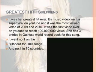 GREATEST HIT : GIRLFRIEND 
 It was her greatest hit ever. It’s music video went a 
super viral on youtube and it was the most viewed 
video of 2009 and 2010. It was the first video ever 
on youtube to reach 100,000,000 views. She has 3 
entries in Guiness world record book for this song. 
 It went no.1 on the 
 Billboard top 100 songs. 
 And no.1 in 70 countries. 
 