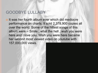 GOODBYE LULLABY 
 It was her fourth album ever which did mediocre 
performance on charts. It sold 2,378,900 copies all 
over the world. Some of the hittest songs of this 
album were – Smile , what the hell , wish you were 
here and I love you. Wish you were here became 
her second most viewed video on youtube with 
157,000,000 views. 
 
