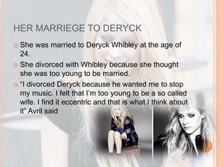 HER MARRIEGE TO DERYCK 
 She was married to Deryck Whibley at the age of 
24. 
 She divorced with Whibley because she thought 
she was too young to be married. 
 “I divorced Deryck because he wanted me to stop 
my music. I felt that I’m too young to be a so called 
wife. I find it eccentric and that is what I think about 
it” Avril said 
 