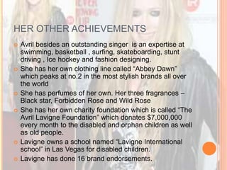 HER OTHER ACHIEVEMENTS 
 Avril besides an outstanding singer is an expertise at 
swimming, basketball , surfing, skateboarding, stunt 
driving , Ice hockey and fashion designing. 
 She has her own clothing line called “Abbey Dawn” 
which peaks at no.2 in the most stylish brands all over 
the world 
 She has perfumes of her own. Her three fragrances – 
Black star, Forbidden Rose and Wild Rose 
 She has her own charity foundation which is called “The 
Avril Lavigne Foundation” which donates $7,000,000 
every month to the disabled and orphan children as well 
as old people. 
 Lavigne owns a school named “Lavigne International 
school” in Las Vegas for disabled children. 
 Lavigne has done 16 brand endorsements. 
 